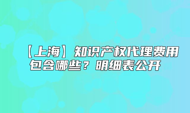 【上海】知识产权代理费用包含哪些?明细表公开