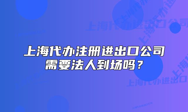 上海代办注册进出口公司需要法人到场吗？