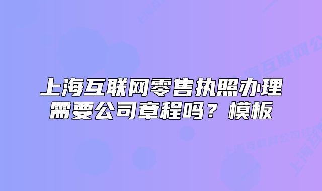 上海互联网零售执照办理需要公司章程吗?模板
