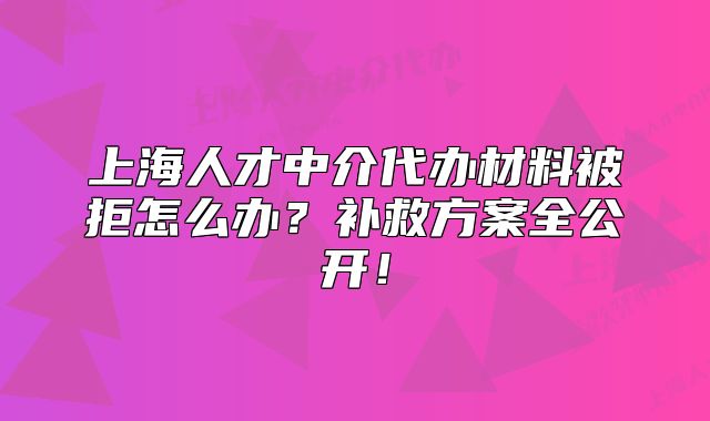 上海人才中介代办材料被拒怎么办?补救方案全公开!