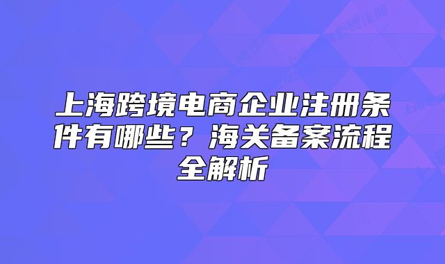 上海跨境电商企业注册条件有哪些?海关备案流程全解析