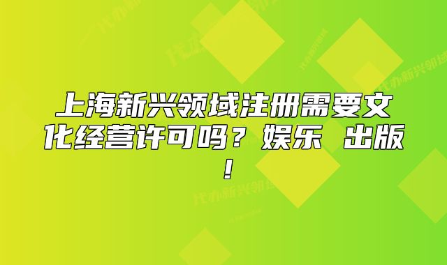 上海新兴领域注册需要文化经营许可吗?娱乐 出版!