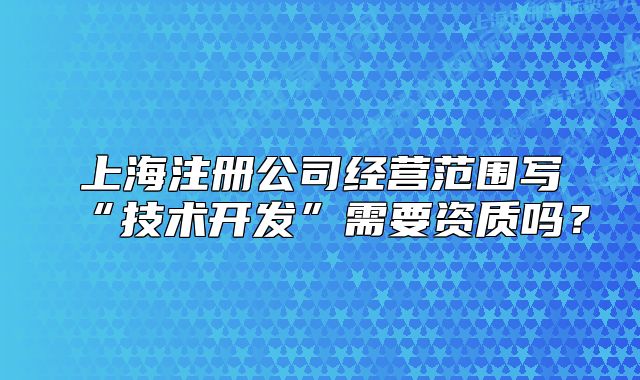 上海注册公司经营范围写“技术开发”需要资质吗?
