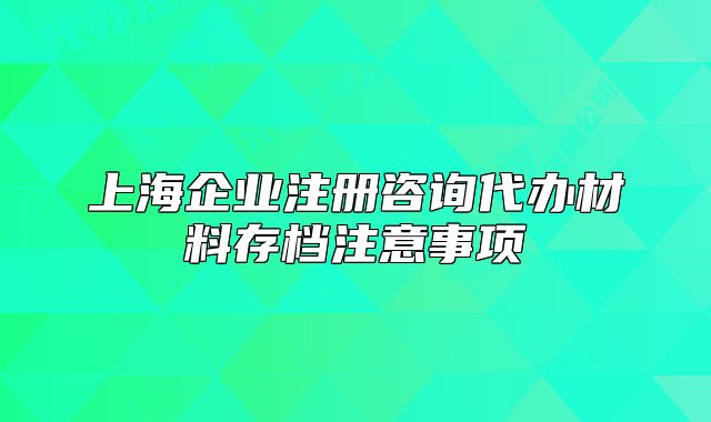 上海企业注册咨询代办材料存档注意事项