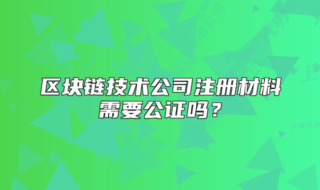 区块链技术公司注册材料需要公证吗?