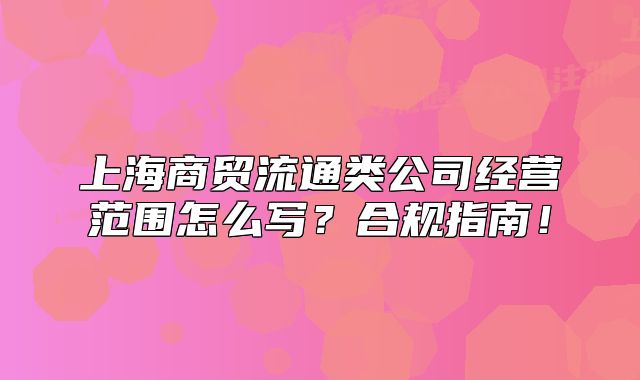 上海商贸流通类公司经营范围怎么写?合规指南!