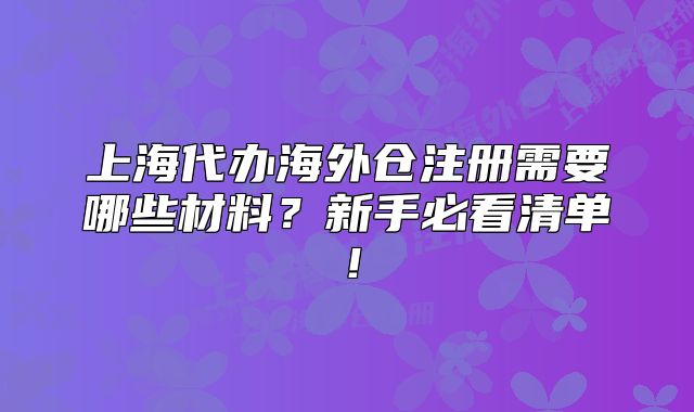 上海代办海外仓注册需要哪些材料?新手必看清单!