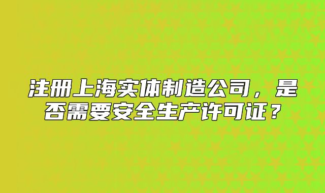 注册上海实体制造公司,是否需要安全生产许可证?