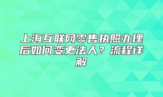 上海互联网零售执照办理后如何变更法人？流程详解