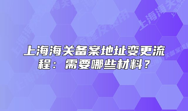 上海海关备案地址变更流程:需要哪些材料?