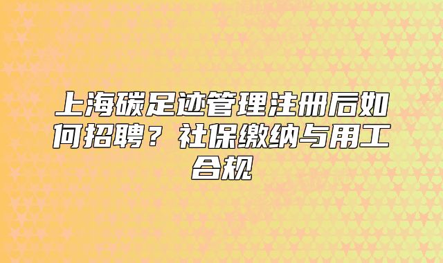 上海碳足迹管理注册后如何招聘?社保缴纳与用工合规