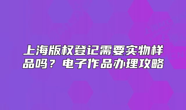 上海版权登记需要实物样品吗？电子作品办理攻略