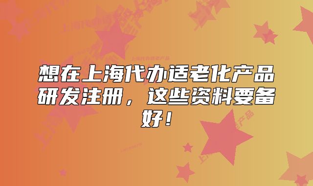 想在上海代办适老化产品研发注册,这些资料要备好!