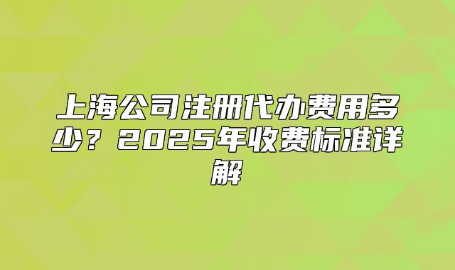 上海公司注册代办费用多少?2025年收费标准详解