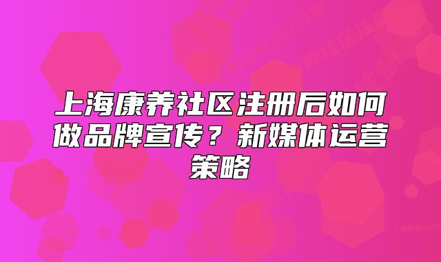 上海康养社区注册后如何做品牌宣传?新媒体运营策略