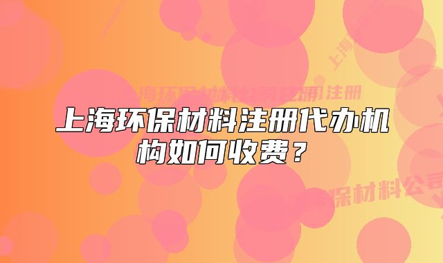 上海环保材料注册代办机构如何收费？