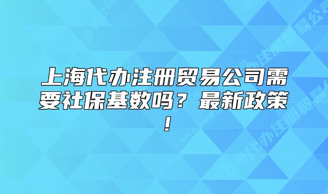 上海代办注册贸易公司需要社保基数吗？最新政策！