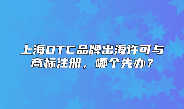 上海DTC品牌出海许可与商标注册,哪个先办?