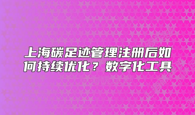 上海碳足迹管理注册后如何持续优化?数字化工具
