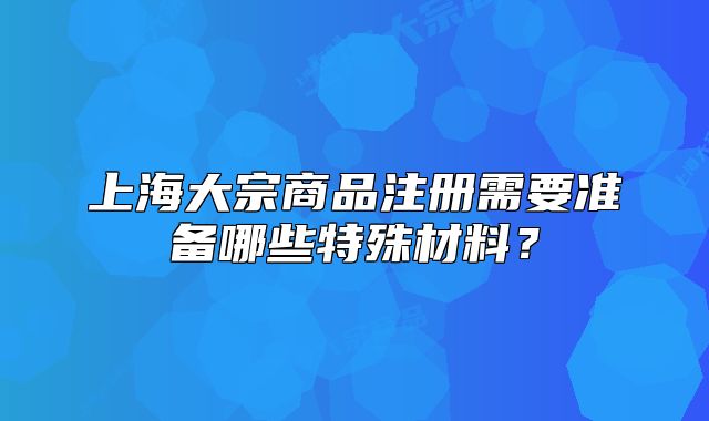 上海大宗商品注册需要准备哪些特殊材料?