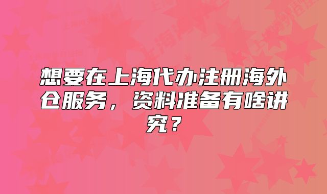 想要在上海代办注册海外仓服务,资料准备有啥讲究?