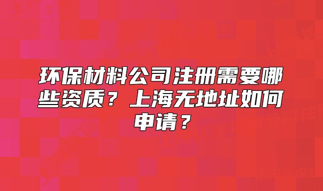 环保材料公司注册需要哪些资质?上海无地址如何申请?