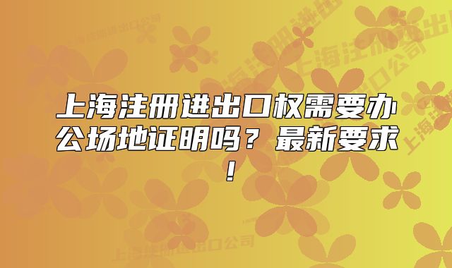 上海注册进出口权需要办公场地证明吗?最新要求!