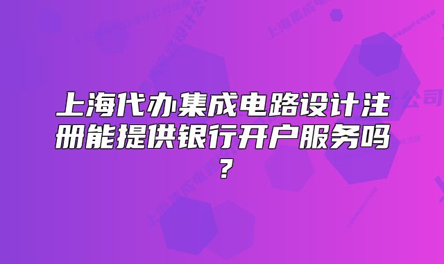 上海代办集成电路设计注册能提供银行开户服务吗?