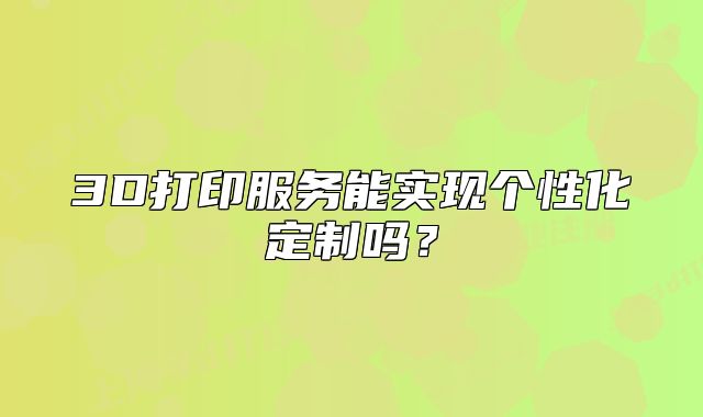 3D打印服务能实现个性化定制吗?