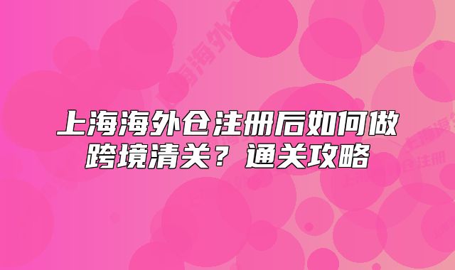 上海海外仓注册后如何做跨境清关?通关攻略
