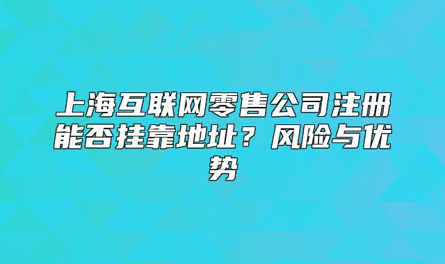 上海互联网零售公司注册能否挂靠地址？风险与优势