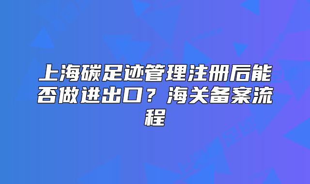 上海碳足迹管理注册后能否做进出口?海关备案流程