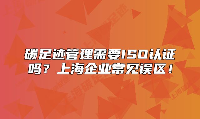 碳足迹管理需要ISO认证吗?上海企业常见误区!