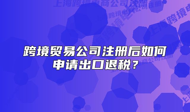 跨境贸易公司注册后如何申请出口退税?