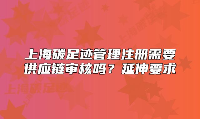 上海碳足迹管理注册需要供应链审核吗？延伸要求