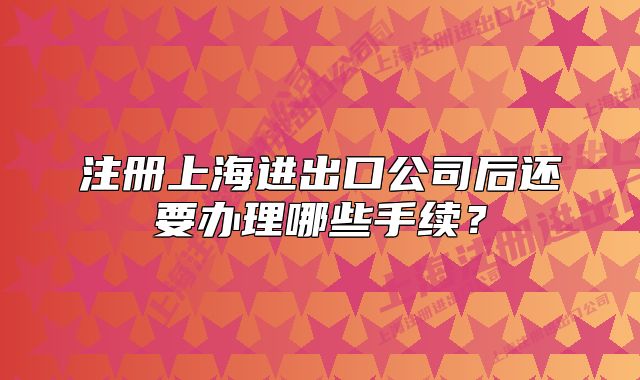 注册上海进出口公司后还要办理哪些手续?