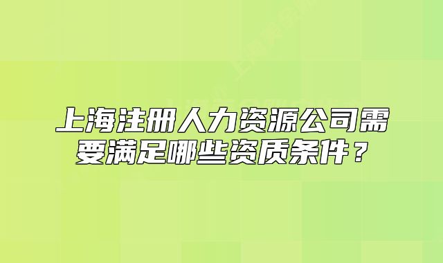 上海注册人力资源公司需要满足哪些资质条件？