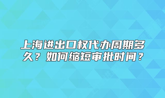 上海进出口权代办周期多久?如何缩短审批时间?