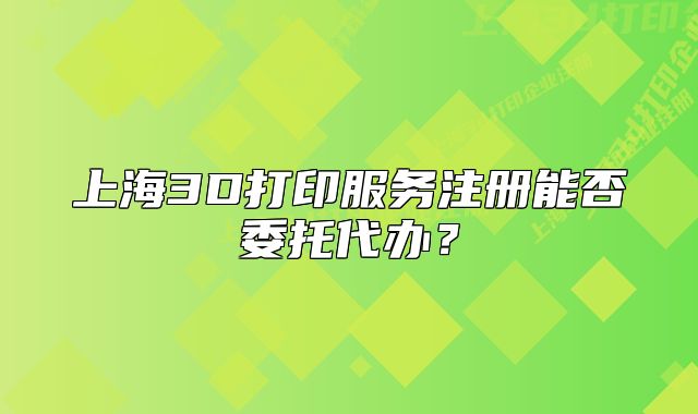 上海3D打印服务注册能否委托代办？