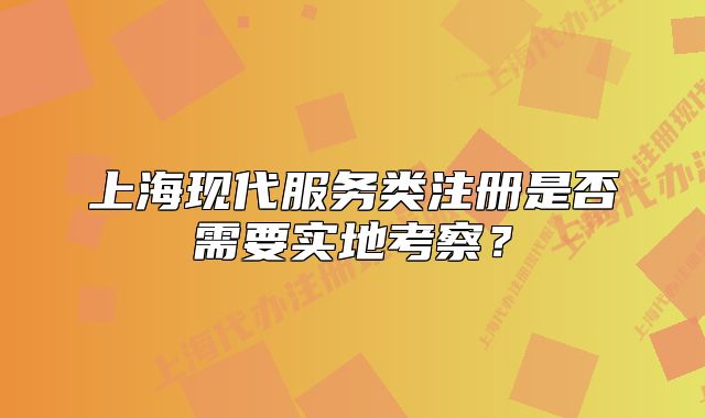 上海现代服务类注册是否需要实地考察?