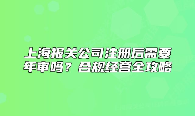 上海报关公司注册后需要年审吗?合规经营全攻略