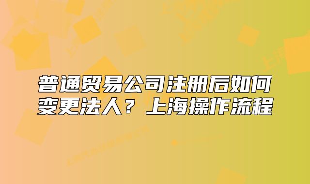 普通贸易公司注册后如何变更法人？上海操作流程