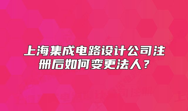上海集成电路设计公司注册后如何变更法人?