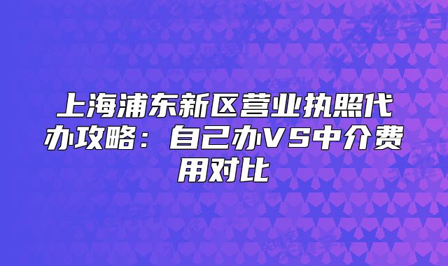 上海浦东新区营业执照代办攻略：自己办VS中介费用对比