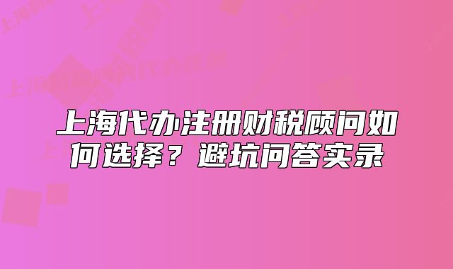 上海代办注册财税顾问如何选择？避坑问答实录