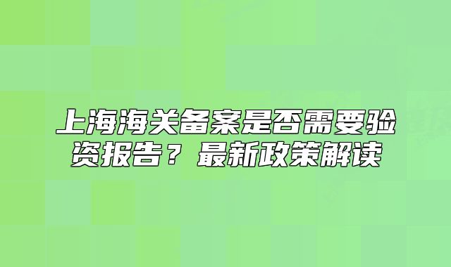 上海海关备案是否需要验资报告？最新政策解读
