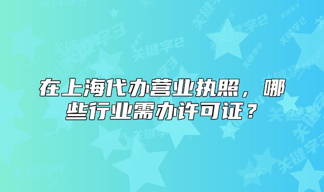 在上海代办营业执照,哪些行业需办许可证?