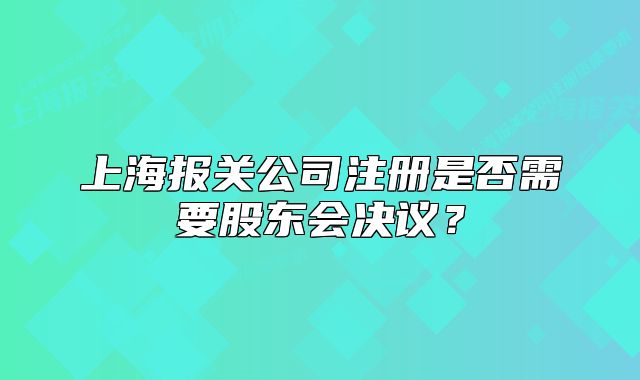 上海报关公司注册是否需要股东会决议？