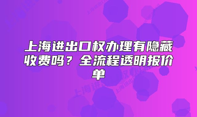 上海进出口权办理有隐藏收费吗?全流程透明报价单