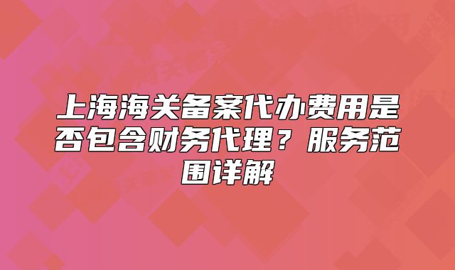 上海海关备案代办费用是否包含财务代理?服务范围详解